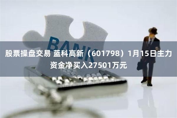 股票操盘交易 蓝科高新（601798）1月15日主力资金净买入27501万元