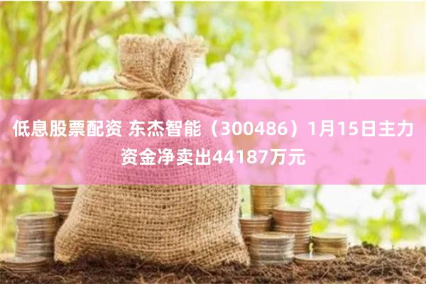 低息股票配资 东杰智能（300486）1月15日主力资金净卖出44187万元