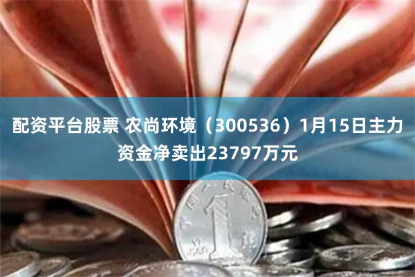 配资平台股票 农尚环境（300536）1月15日主力资金净卖出23797万元