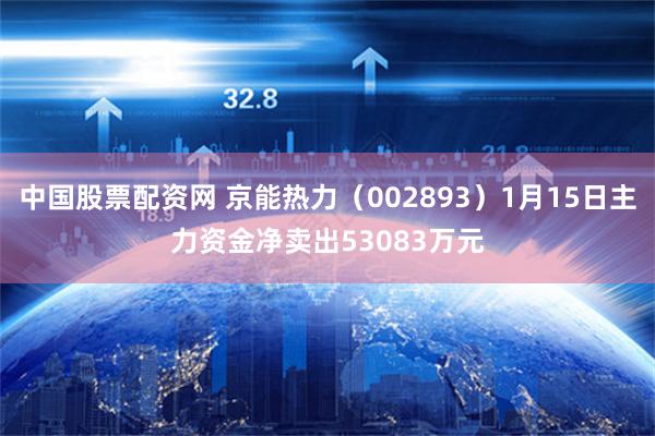 中国股票配资网 京能热力（002893）1月15日主力资金净卖出53083万元