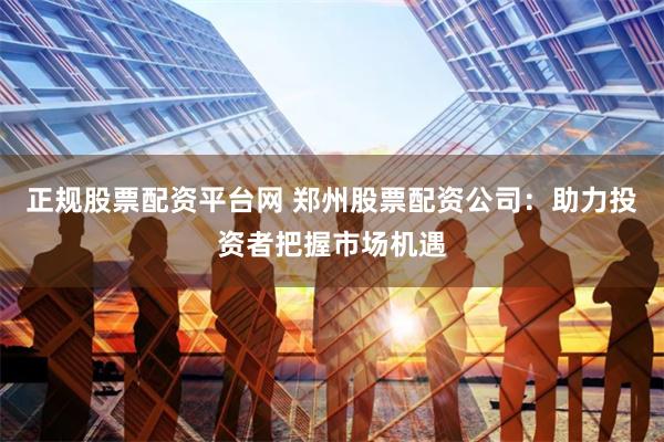 正规股票配资平台网 郑州股票配资公司：助力投资者把握市场机遇