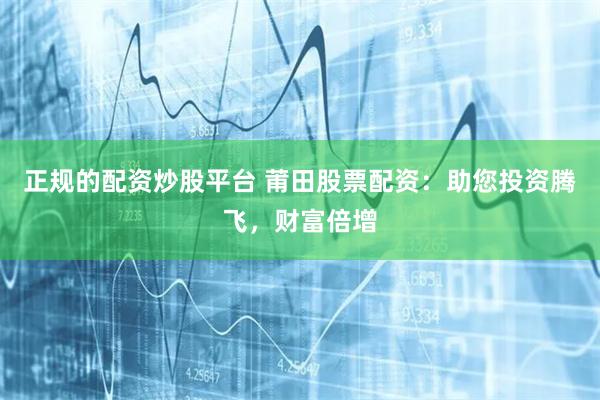 正规的配资炒股平台 莆田股票配资：助您投资腾飞，财富倍增