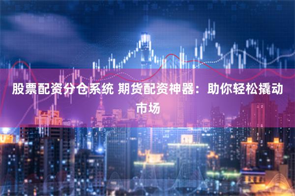股票配资分仓系统 期货配资神器：助你轻松撬动市场