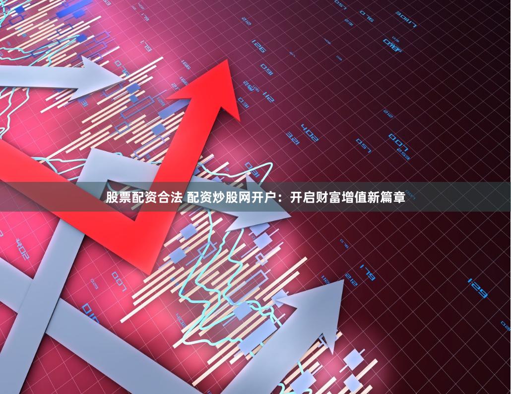 股票配资合法 配资炒股网开户：开启财富增值新篇章