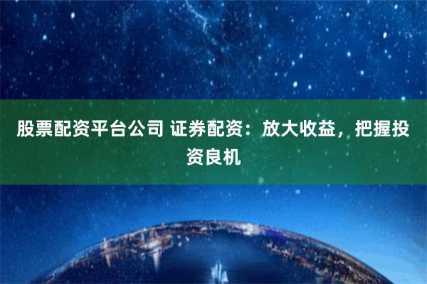 股票配资平台公司 证券配资：放大收益，把握投资良机