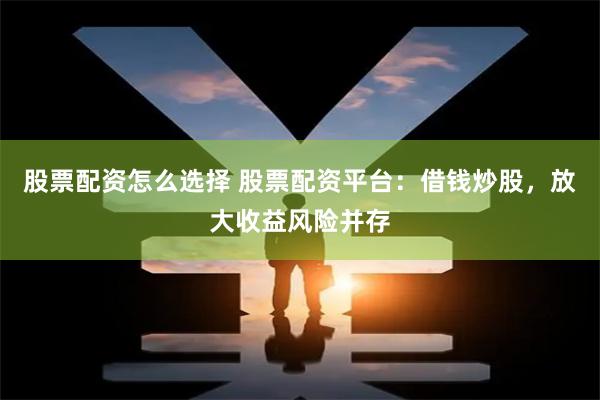 股票配资怎么选择 股票配资平台：借钱炒股，放大收益风险并存