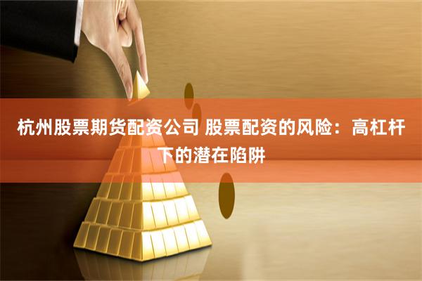 杭州股票期货配资公司 股票配资的风险：高杠杆下的潜在陷阱