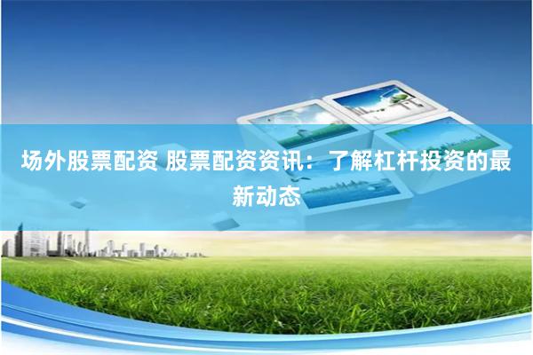 场外股票配资 股票配资资讯：了解杠杆投资的最新动态