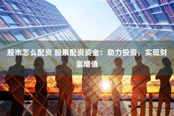 股市怎么配资 股票配资资金：助力投资，实现财富增值