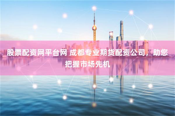 股票配资网平台网 成都专业期货配资公司，助您把握市场先机