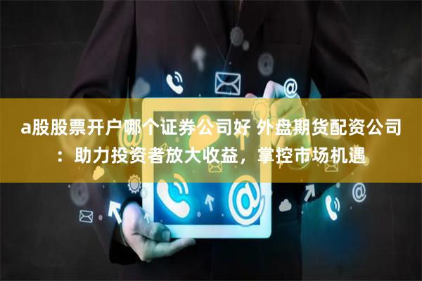 a股股票开户哪个证券公司好 外盘期货配资公司：助力投资者放大收益，掌控市场机遇