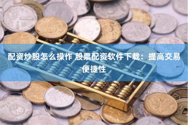配资炒股怎么操作 股票配资软件下载：提高交易便捷性