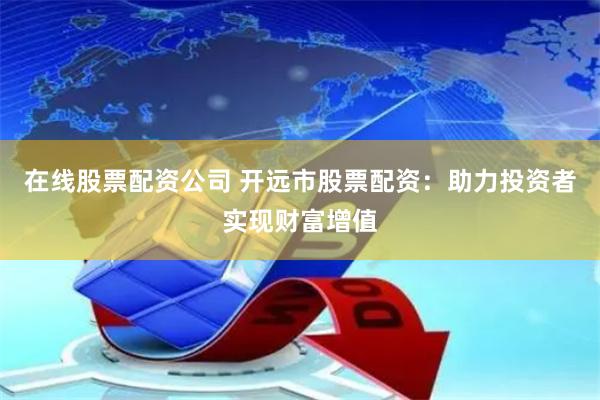 在线股票配资公司 开远市股票配资：助力投资者实现财富增值