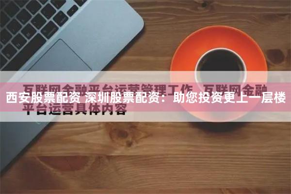西安股票配资 深圳股票配资：助您投资更上一层楼