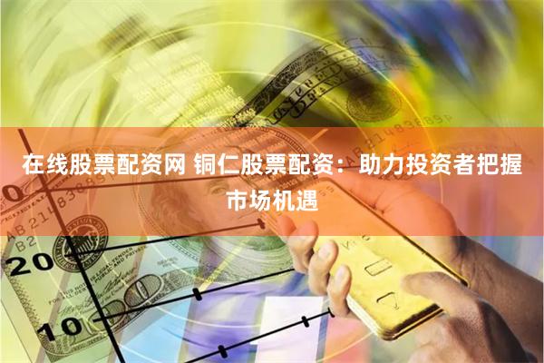 在线股票配资网 铜仁股票配资：助力投资者把握市场机遇