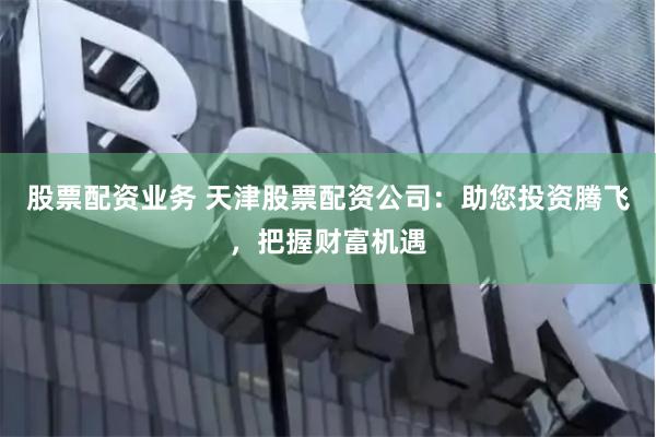 股票配资业务 天津股票配资公司：助您投资腾飞，把握财富机遇
