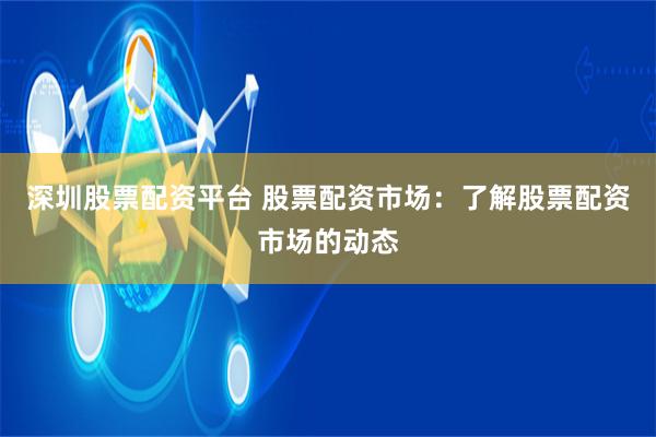 深圳股票配资平台 股票配资市场：了解股票配资市场的动态