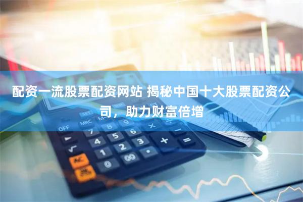 配资一流股票配资网站 揭秘中国十大股票配资公司，助力财富倍增
