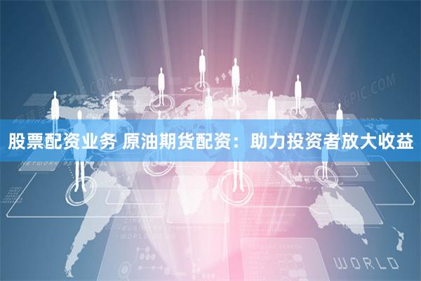 股票配资业务 原油期货配资：助力投资者放大收益