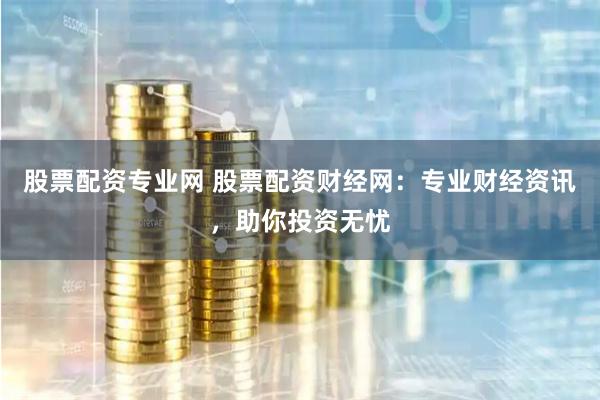 股票配资专业网 股票配资财经网：专业财经资讯，助你投资无忧