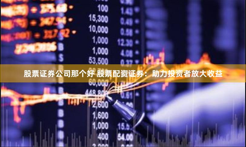 股票证券公司那个好 股票配资证券：助力投资者放大收益