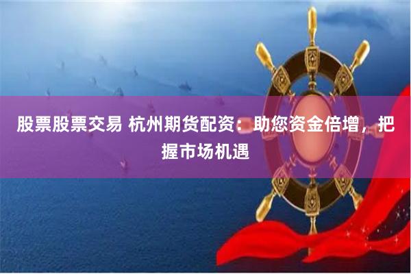股票股票交易 杭州期货配资：助您资金倍增，把握市场机遇