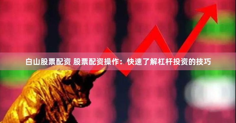 白山股票配资 股票配资操作：快速了解杠杆投资的技巧