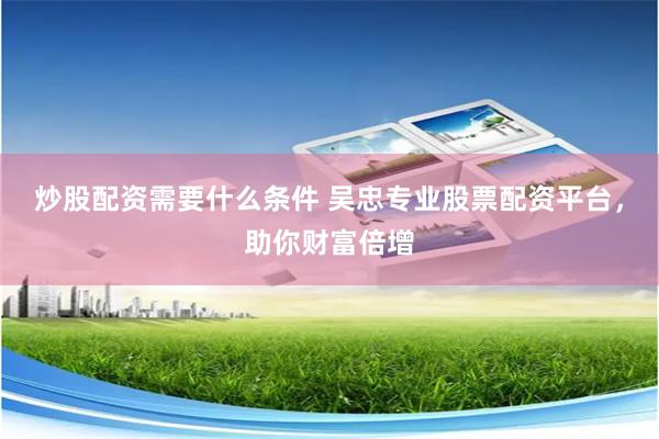 炒股配资需要什么条件 吴忠专业股票配资平台，助你财富倍增