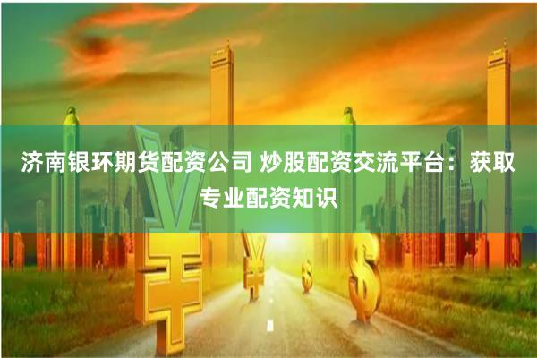 济南银环期货配资公司 炒股配资交流平台：获取专业配资知识