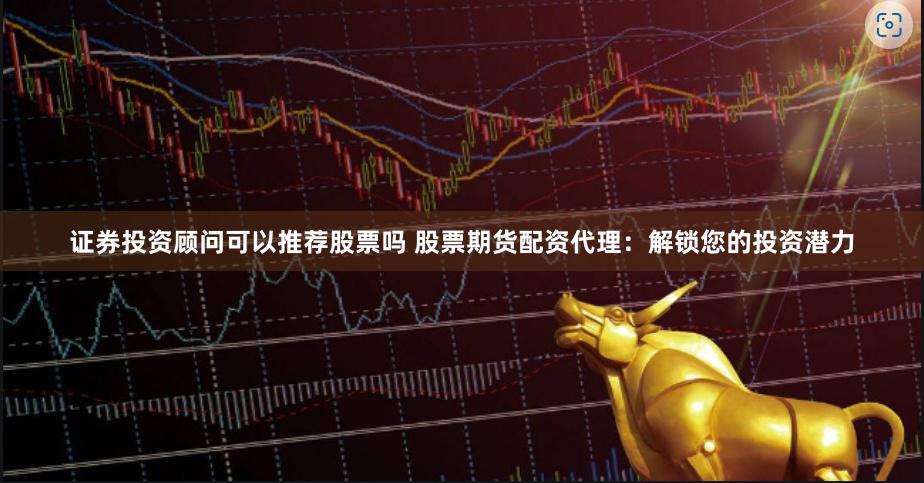 证券投资顾问可以推荐股票吗 股票期货配资代理：解锁您的投资潜力