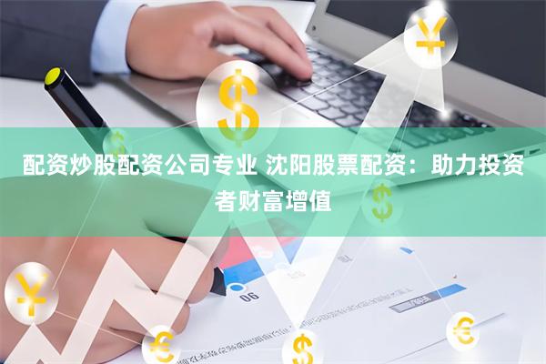 配资炒股配资公司专业 沈阳股票配资：助力投资者财富增值