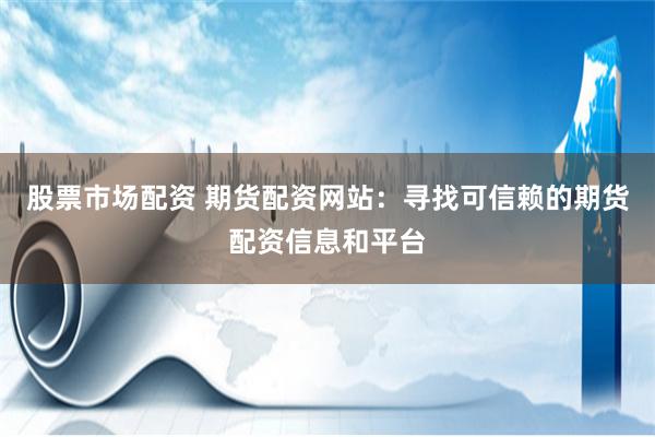 股票市场配资 期货配资网站：寻找可信赖的期货配资信息和平台