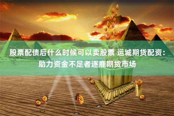 股票配债后什么时候可以卖股票 运城期货配资：助力资金不足者逐鹿期货市场
