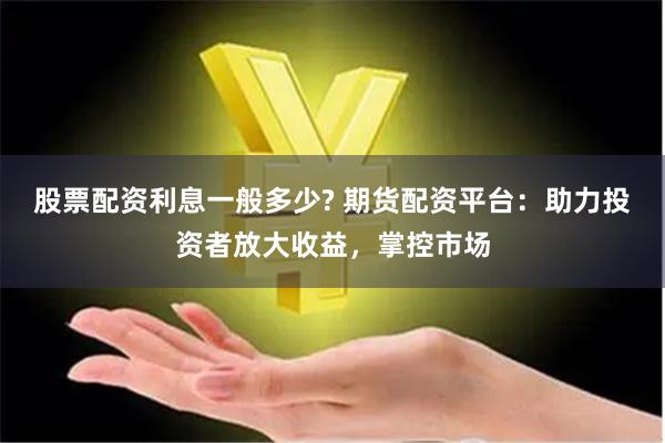 股票配资利息一般多少? 期货配资平台：助力投资者放大收益，掌控市场
