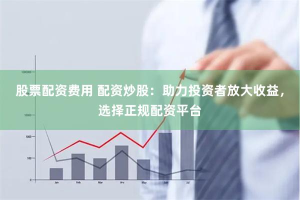 股票配资费用 配资炒股：助力投资者放大收益，选择正规配资平台